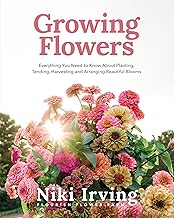 Growing Flowers: Everything You Need to Know About Planting, Tending, Harvesting and Arranging Beaut